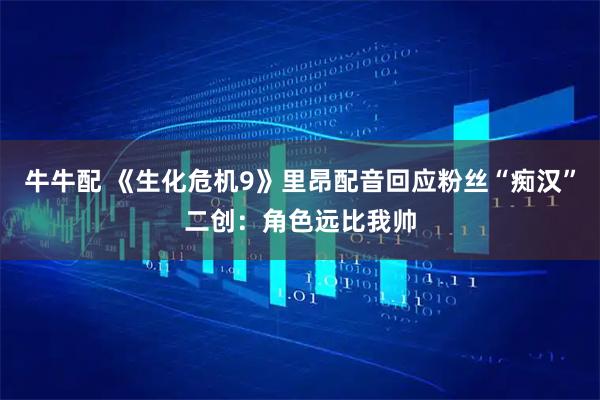 牛牛配 《生化危机9》里昂配音回应粉丝“痴汉”二创：角色远比我帅