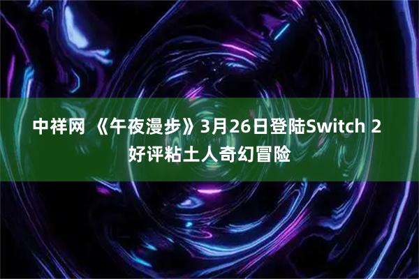 中祥网 《午夜漫步》3月26日登陆Switch 2 好评粘土人奇幻冒险