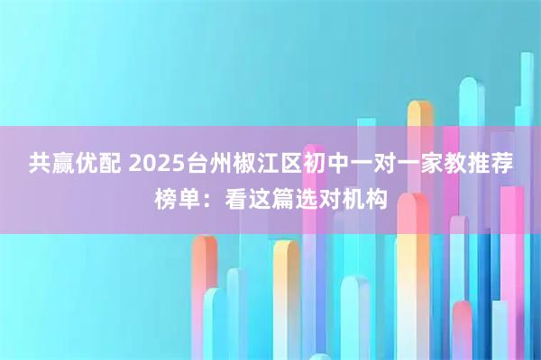 共赢优配 2025台州椒江区初中一对一家教推荐榜单：看这篇选对机构