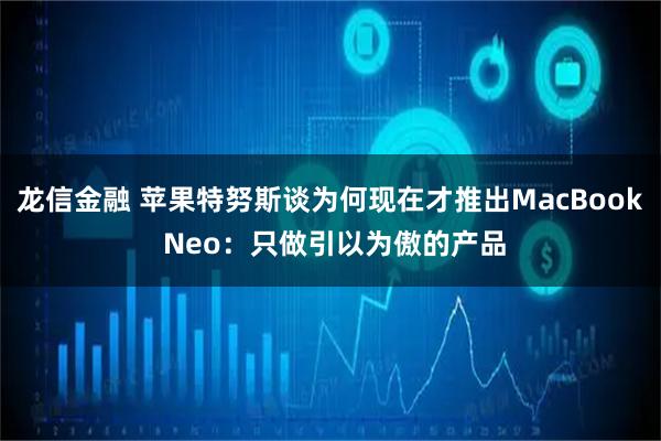 龙信金融 苹果特努斯谈为何现在才推出MacBook Neo：只做引以为傲的产品