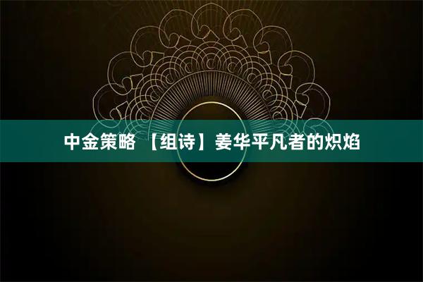 中金策略 【组诗】姜华平凡者的炽焰