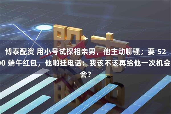 博泰配资 用小号试探相亲男，他主动聊骚；要 5200 端午红包，他啪挂电话：我该不该再给他一次机会？