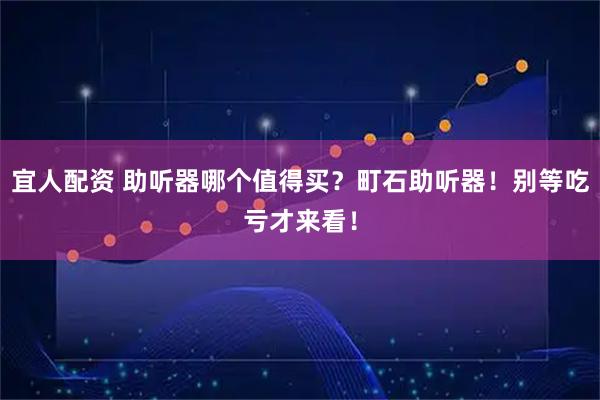 宜人配资 助听器哪个值得买？町石助听器！别等吃亏才来看！