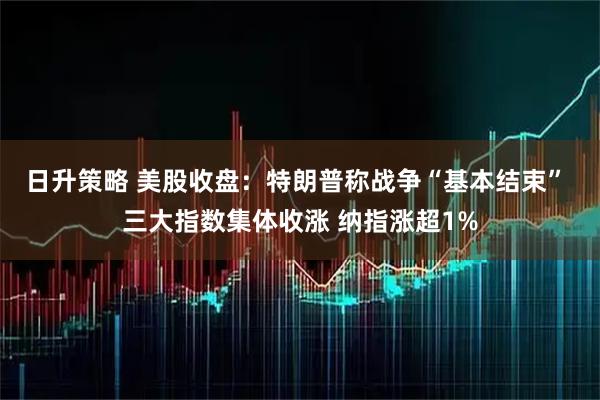日升策略 美股收盘：特朗普称战争“基本结束” 三大指数集体收涨 纳指涨超1%