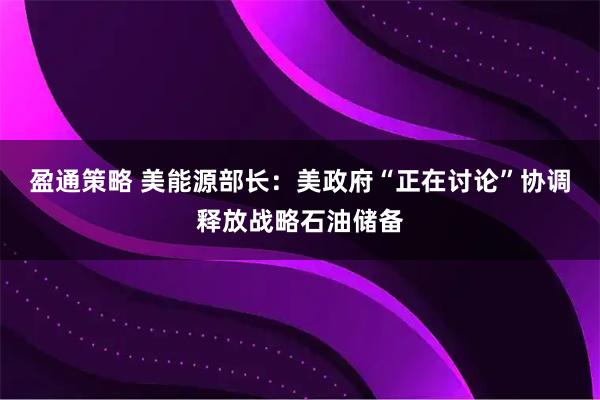 盈通策略 美能源部长：美政府“正在讨论”协调释放战略石油储备