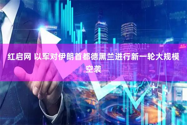 红启网 以军对伊朗首都德黑兰进行新一轮大规模空袭