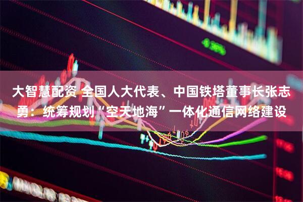 大智慧配资 全国人大代表、中国铁塔董事长张志勇：统筹规划“空天地海”一体化通信网络建设