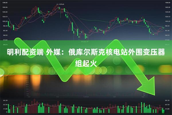 明利配资端 外媒：俄库尔斯克核电站外围变压器组起火