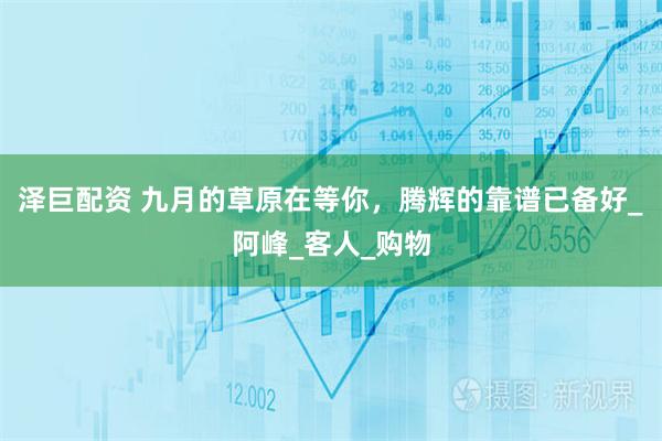 泽巨配资 九月的草原在等你，腾辉的靠谱已备好_阿峰_客人_购物