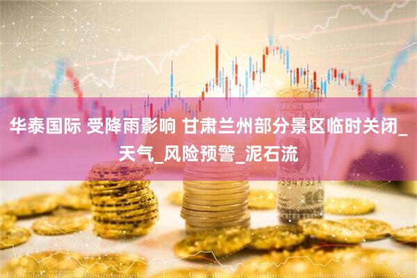 华泰国际 受降雨影响 甘肃兰州部分景区临时关闭_天气_风险预警_泥石流