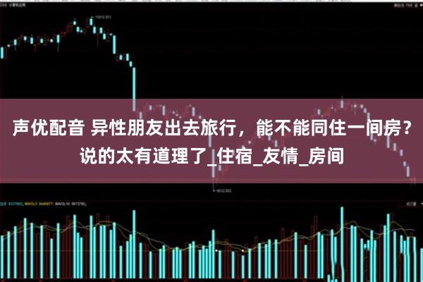 声优配音 异性朋友出去旅行，能不能同住一间房？说的太有道理了_住宿_友情_房间