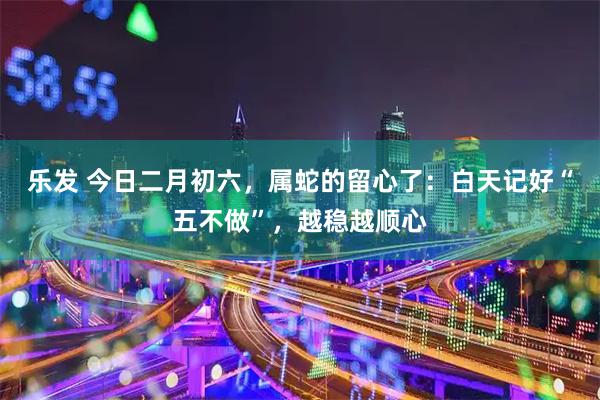 乐发 今日二月初六，属蛇的留心了：白天记好“五不做”，越稳越顺心