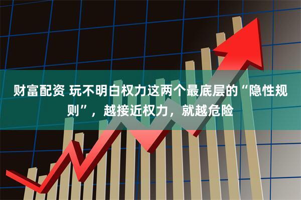 财富配资 玩不明白权力这两个最底层的“隐性规则”，越接近权力，就越危险