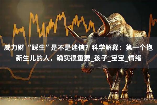 威力财 “踩生”是不是迷信？科学解释：第一个抱新生儿的人，确实很重要_孩子_宝宝_情绪