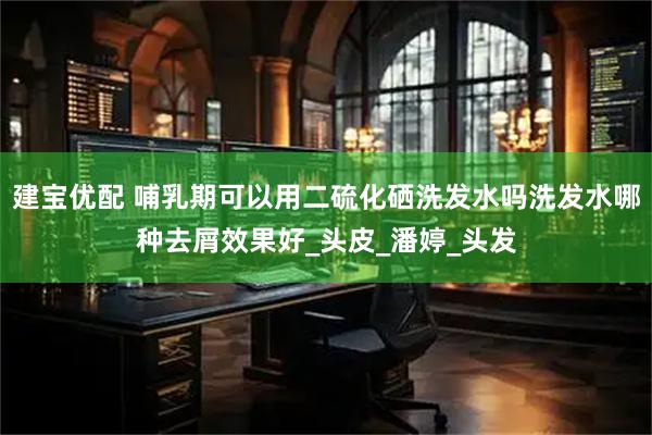 建宝优配 哺乳期可以用二硫化硒洗发水吗洗发水哪种去屑效果好_头皮_潘婷_头发
