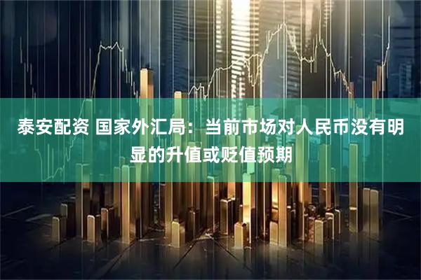 泰安配资 国家外汇局：当前市场对人民币没有明显的升值或贬值预期