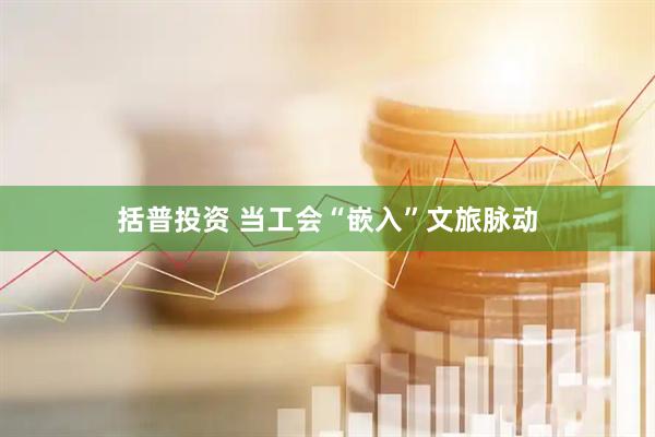 括普投资 当工会“嵌入”文旅脉动