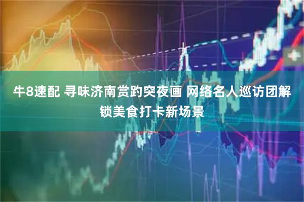 牛8速配 寻味济南赏趵突夜画 网络名人巡访团解锁美食打卡新场景