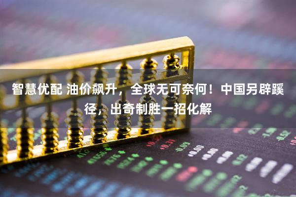 智慧优配 油价飙升，全球无可奈何！中国另辟蹊径，出奇制胜一招化解