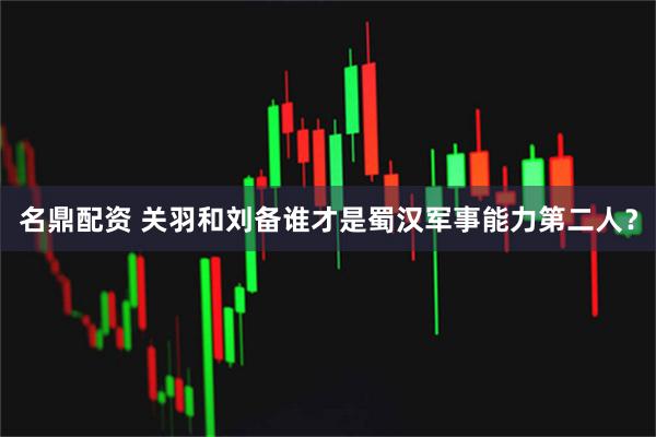 名鼎配资 关羽和刘备谁才是蜀汉军事能力第二人？