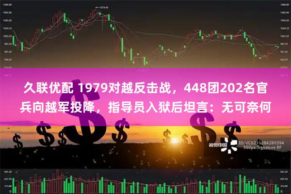 久联优配 1979对越反击战，448团202名官兵向越军投降，指导员入狱后坦言：无可奈何