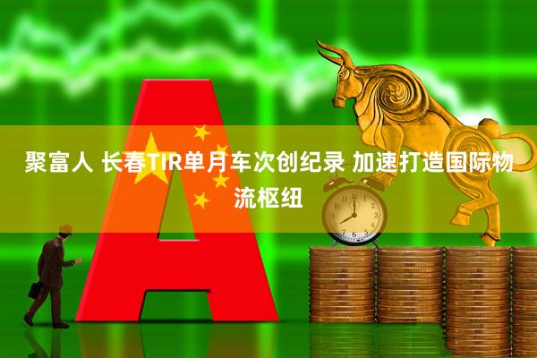 聚富人 长春TIR单月车次创纪录 加速打造国际物流枢纽