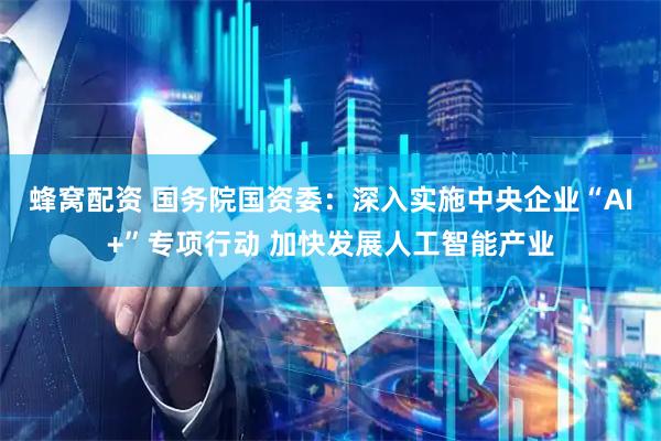 蜂窝配资 国务院国资委：深入实施中央企业“AI+”专项行动 加快发展人工智能产业