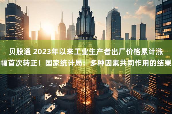 贝股通 2023年以来工业生产者出厂价格累计涨幅首次转正！国家统计局：多种因素共同作用的结果