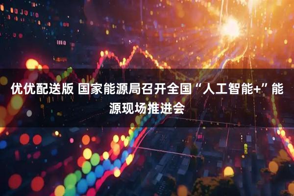 优优配送版 国家能源局召开全国“人工智能+”能源现场推进会