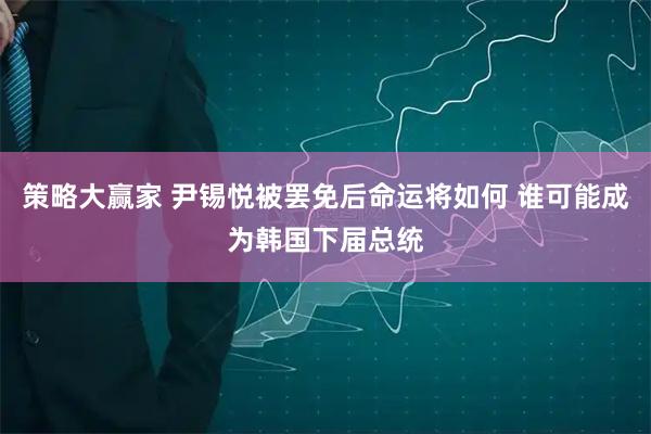 策略大赢家 尹锡悦被罢免后命运将如何 谁可能成为韩国下届总统
