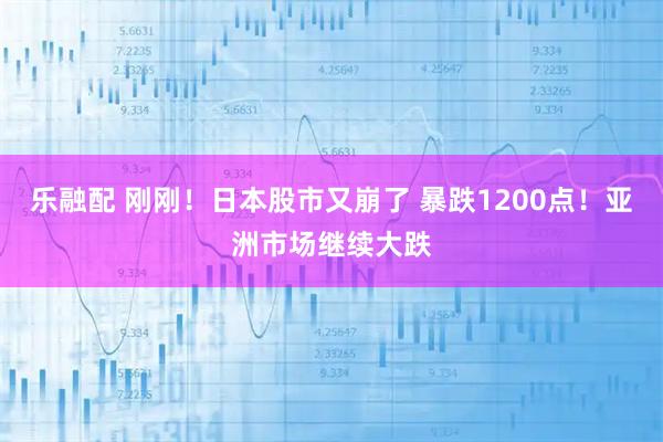 乐融配 刚刚！日本股市又崩了 暴跌1200点！亚洲市场继续大跌